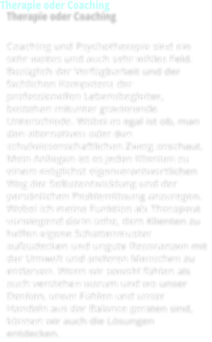 Therapie oder Coaching  Coaching und Psychotherapie sind ein sehr weites und auch sehr wildes Feld. Bezüglich der Verfügbarkeit und der fachlichen Kompetenz der professionellen Lebensbegleiter, bestehen mitunter gravierende Unterschiede. Wobei es egal ist ob, man den alternativen oder den schulwissenschaftlichen Zweig anschaut. Mein Anliegen ist es jeden Klienten zu einem möglichst eigenverantwortlichen Weg der Selbstentwicklung und der persönlichen Problemlösung anzuregen. Wobei ich meine Funktion als Therapeut vorwiegend darin sehe, dem Klienten zu helfen eigene Schattenmuster aufzudecken und ungute Resonanzen mit der Umwelt und anderen Menschen zu entlarven. Wenn wir sowohl fühlen als auch verstehen warum und wo unser Denken, unser Fühlen und unser Handeln aus der Balance geraten sind, können wir auch die Lösungen entdecken.